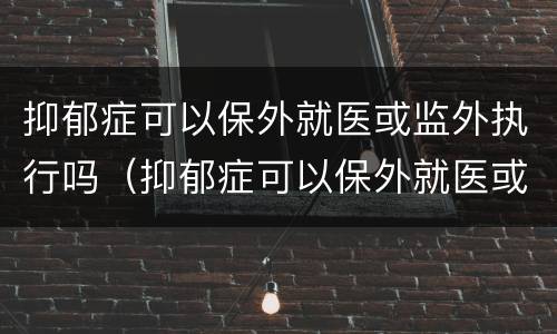 抑郁症可以保外就医或监外执行吗（抑郁症可以保外就医或监外执行吗知乎）