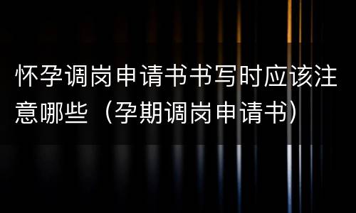 怀孕调岗申请书书写时应该注意哪些（孕期调岗申请书）
