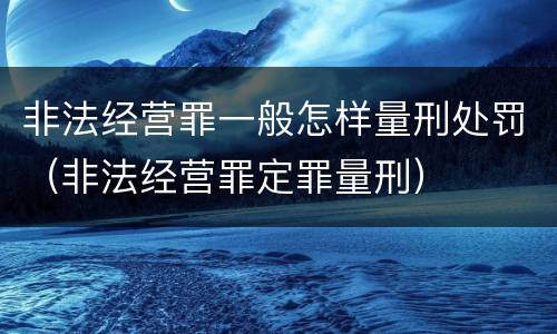 非法经营罪一般怎样量刑处罚（非法经营罪定罪量刑）