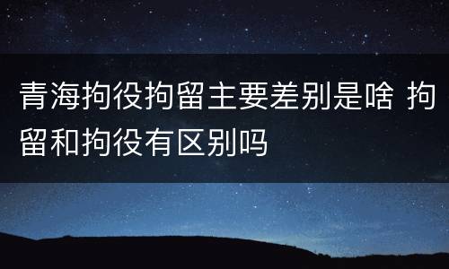 青海拘役拘留主要差别是啥 拘留和拘役有区别吗