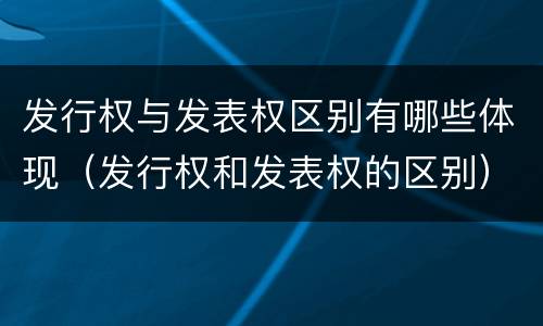 发行权与发表权区别有哪些体现（发行权和发表权的区别）