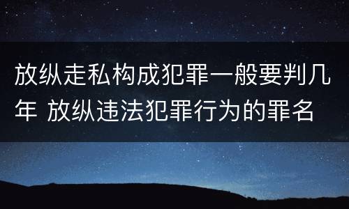 放纵走私构成犯罪一般要判几年 放纵违法犯罪行为的罪名