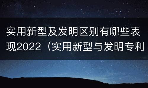 实用新型及发明区别有哪些表现2022（实用新型与发明专利的区别有哪些）