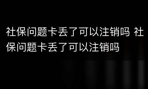 社保问题卡丢了可以注销吗 社保问题卡丢了可以注销吗