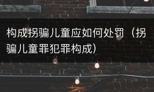 构成拐骗儿童应如何处罚（拐骗儿童罪犯罪构成）