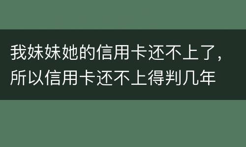 我妹妹她的信用卡还不上了,所以信用卡还不上得判几年