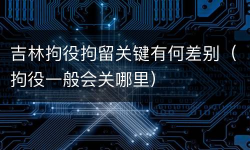 吉林拘役拘留关键有何差别（拘役一般会关哪里）