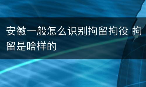 安徽一般怎么识别拘留拘役 拘留是啥样的