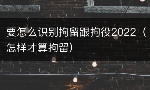要怎么识别拘留跟拘役2022（怎样才算拘留）