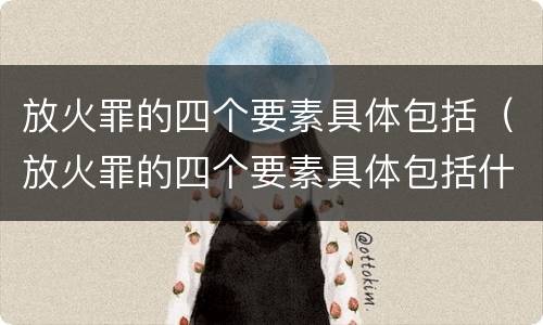放火罪的四个要素具体包括（放火罪的四个要素具体包括什么）