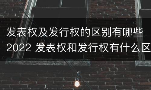 发表权及发行权的区别有哪些2022 发表权和发行权有什么区别