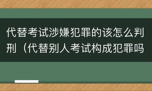 代替考试涉嫌犯罪的该怎么判刑（代替别人考试构成犯罪吗）