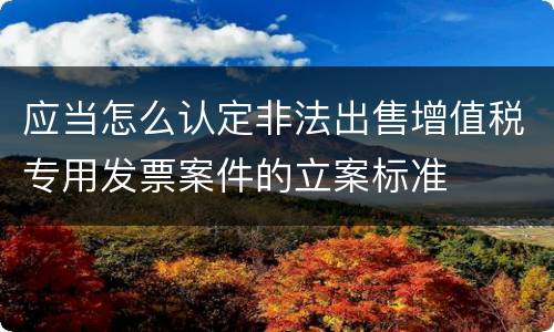 应当怎么认定非法出售增值税专用发票案件的立案标准