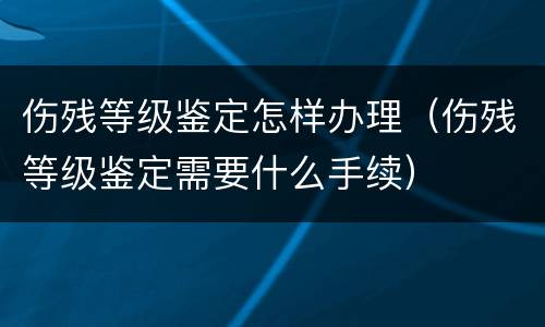 伤残等级鉴定怎样办理（伤残等级鉴定需要什么手续）