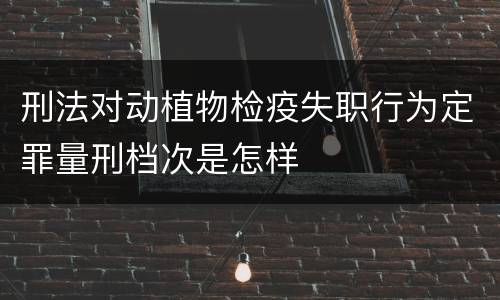刑法对动植物检疫失职行为定罪量刑档次是怎样