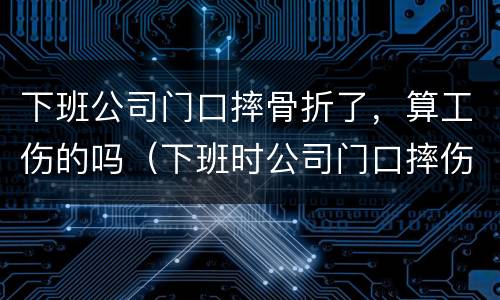 下班公司门口摔骨折了，算工伤的吗（下班时公司门口摔伤算工伤吗）