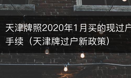 天津牌照2020年1月买的现过户手续（天津牌过户新政策）