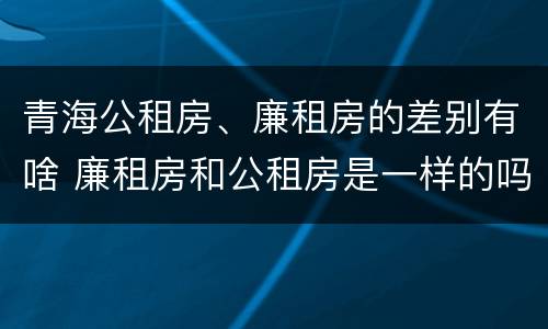 青海公租房、廉租房的差别有啥 廉租房和公租房是一样的吗