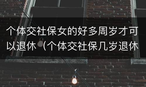 个体交社保女的好多周岁才可以退休（个体交社保几岁退休）
