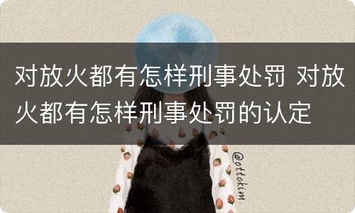 对放火都有怎样刑事处罚 对放火都有怎样刑事处罚的认定