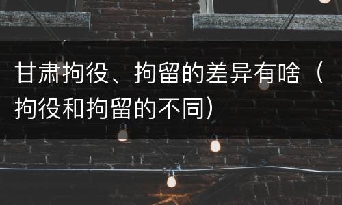 甘肃拘役、拘留的差异有啥（拘役和拘留的不同）