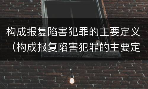 构成报复陷害犯罪的主要定义（构成报复陷害犯罪的主要定义为）