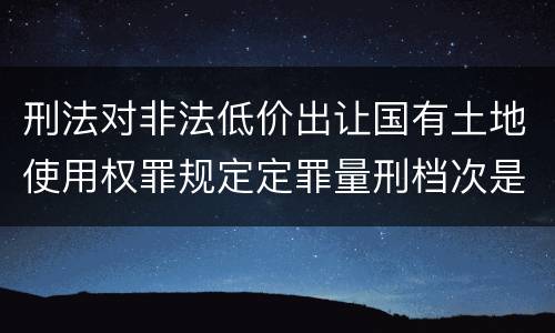 刑法对非法低价出让国有土地使用权罪规定定罪量刑档次是多少