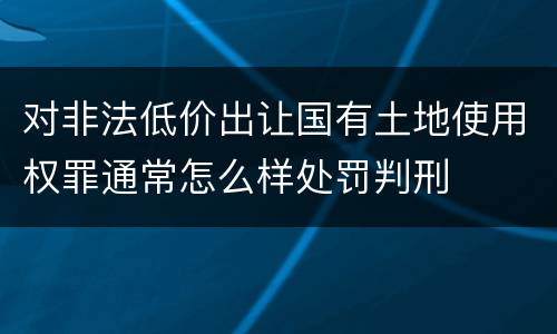 对非法低价出让国有土地使用权罪通常怎么样处罚判刑