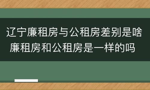辽宁廉租房与公租房差别是啥 廉租房和公租房是一样的吗
