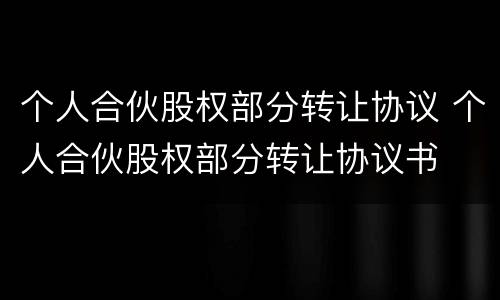 个人合伙股权部分转让协议 个人合伙股权部分转让协议书