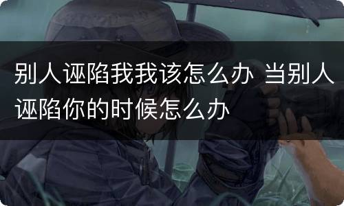 别人诬陷我我该怎么办 当别人诬陷你的时候怎么办