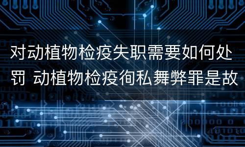 对动植物检疫失职需要如何处罚 动植物检疫徇私舞弊罪是故意犯罪正确还是错误