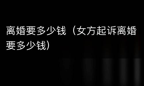 离婚要多少钱（女方起诉离婚要多少钱）