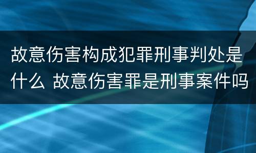 故意伤害构成犯罪刑事判处是什么 故意伤害罪是刑事案件吗