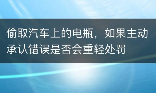 偷取汽车上的电瓶，如果主动承认错误是否会重轻处罚