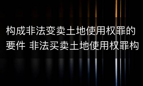 构成非法变卖土地使用权罪的要件 非法买卖土地使用权罪构成要件