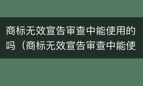 商标无效宣告审查中能使用的吗（商标无效宣告审查中能使用的吗）