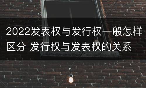 2022发表权与发行权一般怎样区分 发行权与发表权的关系