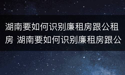湖南要如何识别廉租房跟公租房 湖南要如何识别廉租房跟公租房的区别