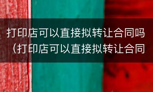 打印店可以直接拟转让合同吗（打印店可以直接拟转让合同吗知乎）