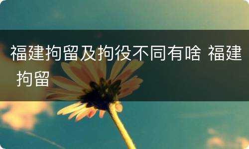 福建拘留及拘役不同有啥 福建 拘留