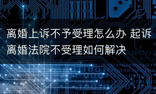 离婚上诉不予受理怎么办 起诉离婚法院不受理如何解决