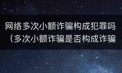 网络多次小额诈骗构成犯罪吗（多次小额诈骗是否构成诈骗罪）