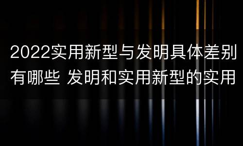 2022实用新型与发明具体差别有哪些 发明和实用新型的实用性