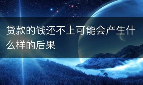 贷款的钱还不上可能会产生什么样的后果