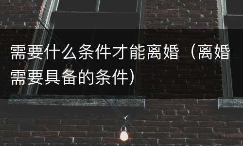 需要什么条件才能离婚（离婚需要具备的条件）