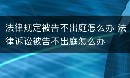 法律规定被告不出庭怎么办 法律诉讼被告不出庭怎么办