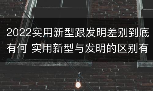 2022实用新型跟发明差别到底有何 实用新型与发明的区别有哪些