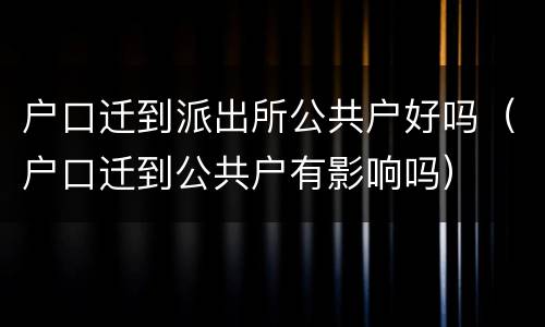 户口迁到派出所公共户好吗（户口迁到公共户有影响吗）