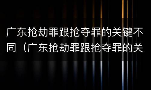 广东抢劫罪跟抢夺罪的关键不同（广东抢劫罪跟抢夺罪的关键不同之处）